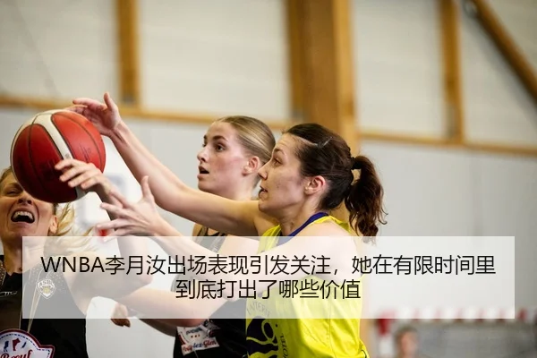 WNBA李月汝出场表现引发关注，她在有限时间里到底打出了哪些价值
